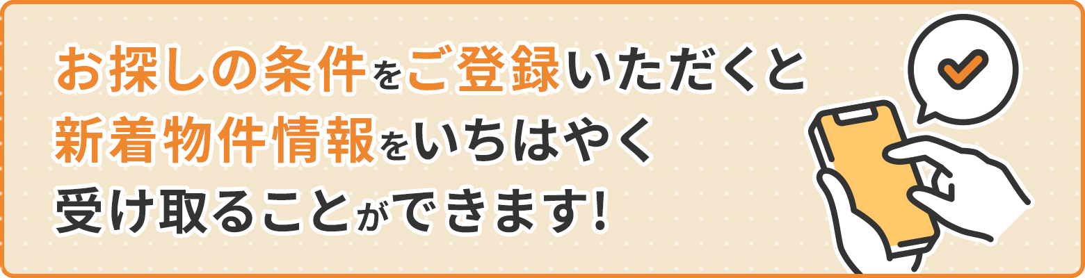 お探しの条件をご登録いただくと、新着物件情報をいち早く受け取ることが可能です!